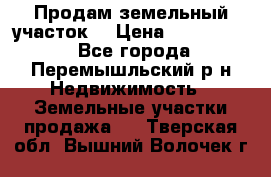 Продам земельный участок. › Цена ­ 1 500 000 - Все города, Перемышльский р-н Недвижимость » Земельные участки продажа   . Тверская обл.,Вышний Волочек г.